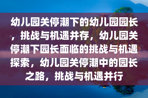 幼儿园关停潮下的幼儿园园长，挑战与机遇并存，幼儿园关停潮下园长面临的挑战与机遇探索，幼儿园关停潮中的园长之路，挑战与机遇并行