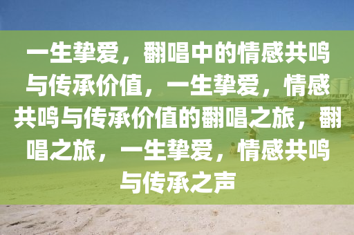 一生挚爱，翻唱中的情感共鸣与传承价值，一生挚爱，情感共鸣与传承价值的翻唱之旅，翻唱之旅，一生挚爱，情感共鸣与传承之声