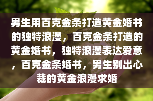 男生用百克金条打造黄金婚书的独特浪漫，百克金条打造的黄金婚书，独特浪漫表达爱意，百克金条婚书，男生别出心裁的黄金浪漫求婚