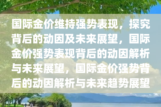 国际金价维持强势表现，探究背后的动因及未来展望，国际金价强势表现背后的动因解析与未来展望，国际金价强势背后的动因解析与未来趋势展望