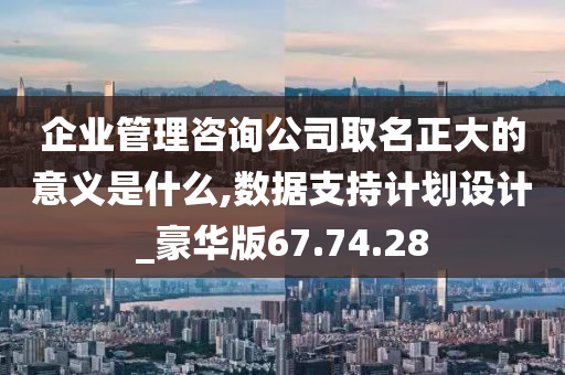 企业管理咨询公司取名正大的意义是什么,数据支持计划设计_豪华版67.74.28