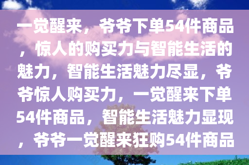 一觉醒来，爷爷下单54件商品，惊人的购买力与智能生活的魅力，智能生活魅力尽显，爷爷惊人购买力，一觉醒来下单54件商品，智能生活魅力显现，爷爷一觉醒来狂购54件商品