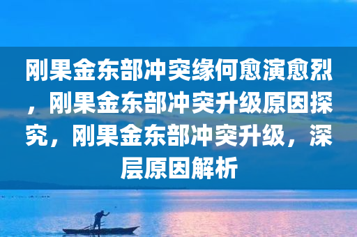 刚果金东部冲突缘何愈演愈烈，刚果金东部冲突升级原因探究，刚果金东部冲突升级，深层原因解析