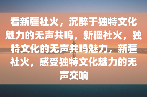 看新疆社火，沉醉于独特文化魅力的无声共鸣，新疆社火，独特文化的无声共鸣魅力，新疆社火，感受独特文化魅力的无声交响