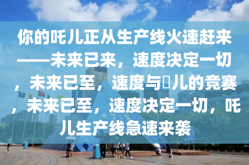 你的吒儿正从生产线火速赶来——未来已来，速度决定一切，未来已至，速度与孒儿的竞赛，未来已至，速度决定一切，吒儿生产线急速来袭