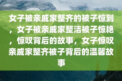 女子被亲戚家整齐的被子惊到，女子被亲戚家整洁被子惊艳，惊叹背后的故事，女子惊叹亲戚家整齐被子背后的温馨故事