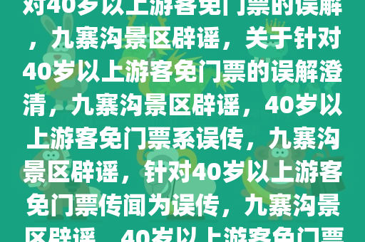 关于九寨沟景区辟谣，并非针对40岁以上游客免门票的误解，九寨沟景区辟谣，关于针对40岁以上游客免门票的误解澄清，九寨沟景区辟谣，40岁以上游客免门票系误传，九寨沟景区辟谣，针对40岁以上游客免门票传闻为误传，九寨沟景区辟谣，40岁以上游客免门票传闻不实