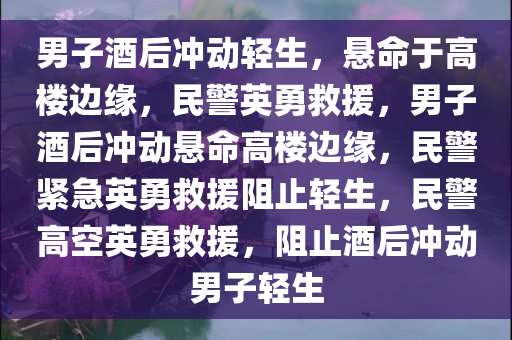 男子酒后冲动轻生，悬命于高楼边缘，民警英勇救援，男子酒后冲动悬命高楼边缘，民警紧急英勇救援阻止轻生，民警高空英勇救援，阻止酒后冲动男子轻生