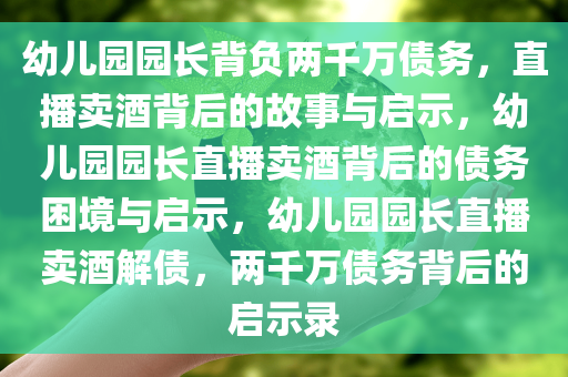 幼儿园园长背负两千万债务，直播卖酒背后的故事与启示，幼儿园园长直播卖酒背后的债务困境与启示，幼儿园园长直播卖酒解债，两千万债务背后的启示录