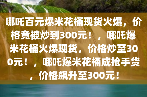 哪吒百元爆米花桶现货火爆，价格竟被炒到300元！，哪吒爆米花桶火爆现货，价格炒至300元！，哪吒爆米花桶成抢手货，价格飙升至300元！