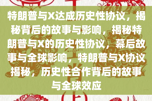 特朗普与X达成历史性协议，揭秘背后的故事与影响，揭秘特朗普与X的历史性协议，幕后故事与全球影响，特朗普与X协议揭秘，历史性合作背后的故事与全球效应