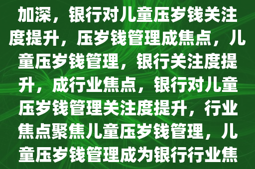 银行对儿童压岁钱的关注逐渐加深，银行对儿童压岁钱关注度提升，压岁钱管理成焦点，儿童压岁钱管理，银行关注度提升，成行业焦点，银行对儿童压岁钱管理关注度提升，行业焦点聚焦儿童压岁钱管理，儿童压岁钱管理成为银行行业焦点