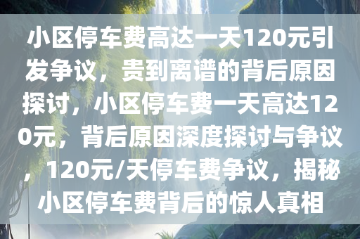 小区停车费高达一天120元引发争议，贵到离谱的背后原因探讨，小区停车费一天高达120元，背后原因深度探讨与争议，120元/天停车费争议，揭秘小区停车费背后的惊人真相