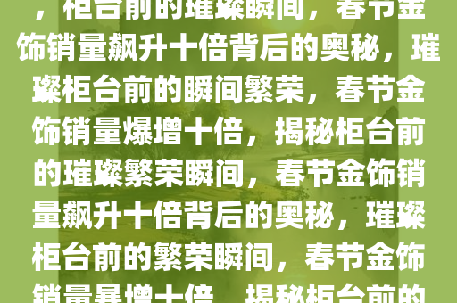 春节金饰销量飙升十倍的奥秘，柜台前的璀璨瞬间，春节金饰销量飙升十倍背后的奥秘，璀璨柜台前的瞬间繁荣，春节金饰销量爆增十倍，揭秘柜台前的璀璨繁荣瞬间，春节金饰销量飙升十倍背后的奥秘，璀璨柜台前的繁荣瞬间，春节金饰销量暴增十倍，揭秘柜台前的璀璨繁荣瞬间