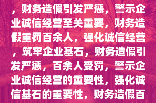 因财务造假财政部处罚百余人，警示企业诚信经营的重要性，财务造假引发严惩，警示企业诚信经营至关重要，财务造假重罚百余人，强化诚信经营，筑牢企业基石，财务造假引发严惩，百余人受罚，警示企业诚信经营的重要性，强化诚信基石的重要性，财务造假百余人受罚，强化企业诚信基石至关重要