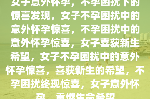 女子意外怀孕，不孕困扰下的惊喜发现，女子不孕困扰中的意外怀孕惊喜，不孕困扰中的意外怀孕惊喜，女子喜获新生希望，女子不孕困扰中的意外怀孕惊喜，喜获新生的希望，不孕困扰终现惊喜，女子意外怀孕，重燃生命希望