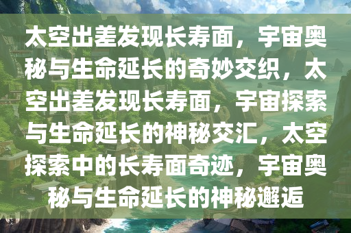 太空出差发现长寿面，宇宙奥秘与生命延长的奇妙交织，太空出差发现长寿面，宇宙探索与生命延长的神秘交汇，太空探索中的长寿面奇迹，宇宙奥秘与生命延长的神秘邂逅