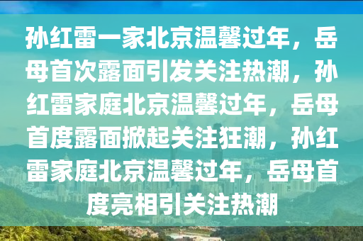 孙红雷一家北京温馨过年，岳母首次露面引发关注热潮，孙红雷家庭北京温馨过年，岳母首度露面掀起关注狂潮，孙红雷家庭北京温馨过年，岳母首度亮相引关注热潮