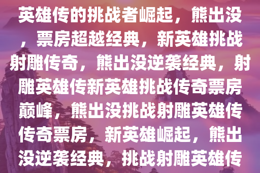 熊出没，票房超越经典，射雕英雄传的挑战者崛起，熊出没，票房超越经典，新英雄挑战射雕传奇，熊出没逆袭经典，射雕英雄传新英雄挑战传奇票房巅峰，熊出没挑战射雕英雄传传奇票房，新英雄崛起，熊出没逆袭经典，挑战射雕英雄传票房巅峰