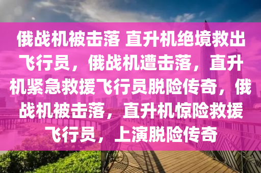 俄战机被击落 直升机绝境救出飞行员，俄战机遭击落，直升机紧急救援飞行员脱险传奇，俄战机被击落，直升机惊险救援飞行员，上演脱险传奇