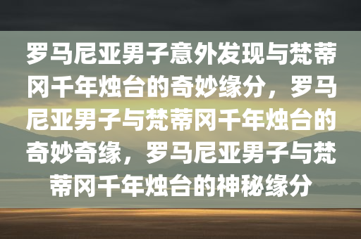 罗马尼亚男子意外发现与梵蒂冈千年烛台的奇妙缘分，罗马尼亚男子与梵蒂冈千年烛台的奇妙奇缘，罗马尼亚男子与梵蒂冈千年烛台的神秘缘分