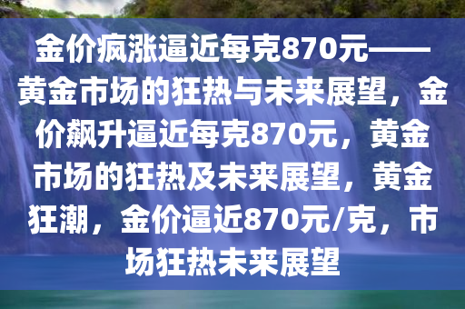 金价疯涨逼近每克870元——黄金市场的狂热与未来展望，金价飙升逼近每克870元，黄金市场的狂热及未来展望，黄金狂潮，金价逼近870元/克，市场狂热未来展望