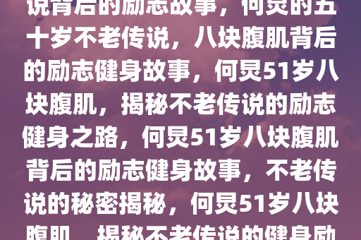 51岁何炅的八块腹肌，不老传说背后的励志故事，何炅的五十岁不老传说，八块腹肌背后的励志健身故事，何炅51岁八块腹肌，揭秘不老传说的励志健身之路，何炅51岁八块腹肌背后的励志健身故事，不老传说的秘密揭秘，何炅51岁八块腹肌，揭秘不老传说的健身励志之路