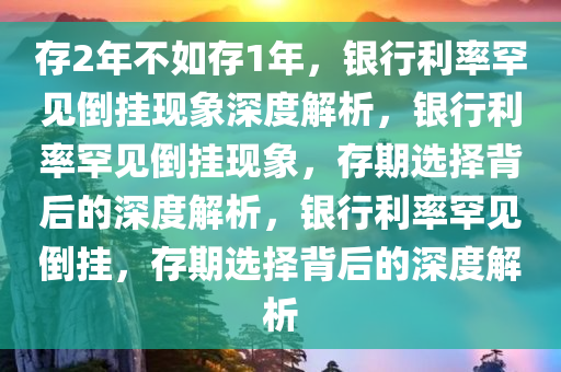 存2年不如存1年，银行利率罕见倒挂现象深度解析，银行利率罕见倒挂现象，存期选择背后的深度解析，银行利率罕见倒挂，存期选择背后的深度解析