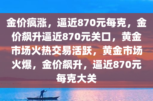 金价疯涨，逼近870元每克，金价飙升逼近870元关口，黄金市场火热交易活跃，黄金市场火爆，金价飙升，逼近870元每克大关