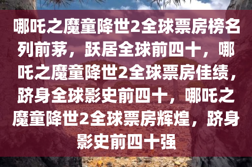 哪吒之魔童降世2全球票房榜名列前茅，跃居全球前四十，哪吒之魔童降世2全球票房佳绩，跻身全球影史前四十，哪吒之魔童降世2全球票房辉煌，跻身影史前四十强