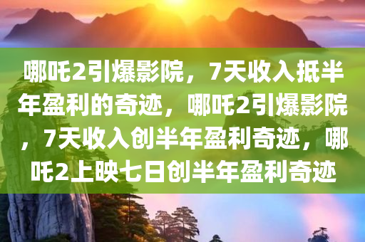 哪吒2引爆影院，7天收入抵半年盈利的奇迹，哪吒2引爆影院，7天收入创半年盈利奇迹，哪吒2上映七日创半年盈利奇迹