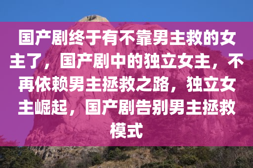 国产剧终于有不靠男主救的女主了，国产剧中的独立女主，不再依赖男主拯救之路，独立女主崛起，国产剧告别男主拯救模式