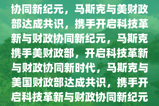 马斯克明确与美财政部共识，共创未来，引领科技革新与财政协同新纪元，马斯克与美财政部达成共识，携手开启科技革新与财政协同新纪元，马斯克携手美财政部，开启科技革新与财政协同新时代，马斯克与美国财政部达成共识，携手开启科技革新与财政协同新纪元，马斯克与美国财政部共启科技革新与财政协同新时代