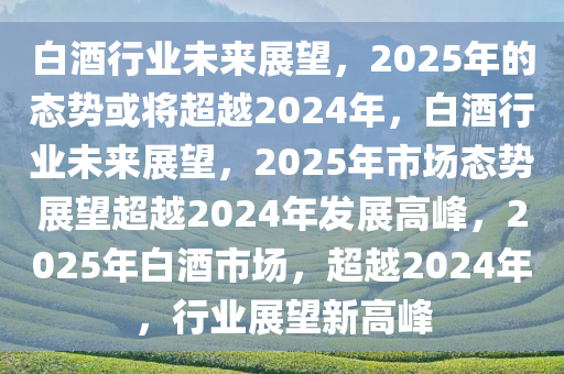 白酒行业未来展望，2025年的态势或将超越2024年，白酒行业未来展望，2025年市场态势展望超越2024年发展高峰，2025年白酒市场，超越2024年，行业展望新高峰