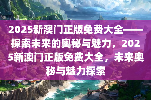 2025新澳门正版免费大全——探索未来的奥秘与魅力，2025新澳门正版免费大全，未来奥秘与魅力探索