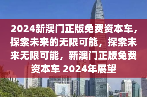 2024新澳门正版免费资本车，探索未来的无限可能，探索未来无限可能，新澳门正版免费资本车 2024年展望