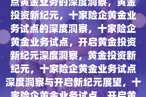 黄金投资新纪元，十家险企试点黄金业务的深度洞察，黄金投资新纪元，十家险企黄金业务试点的深度洞察，十家险企黄金业务试点，开启黄金投资新纪元深度洞察，黄金投资新纪元，十家险企黄金业务试点深度洞察与开启新纪元展望，十家险企黄金业务试点，开启黄金投资新纪元深度洞察