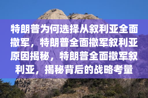 特朗普为何选择从叙利亚全面撤军，特朗普全面撤军叙利亚原因揭秘，特朗普全面撤军叙利亚，揭秘背后的战略考量