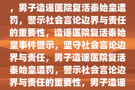 男子造谣医院复活秦始皇被罚，警示社会的言论边界与责任，男子造谣医院复活秦始皇遭罚，警示社会言论边界与责任的重要性，造谣医院复活秦始皇事件警示，坚守社会言论边界与责任，男子造谣医院复活秦始皇遭罚，警示社会言论边界与责任的重要性，男子造谣医院复活秦始皇被罚，捍卫社会言论边界与责任