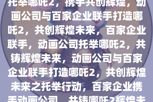 动画公司回应与138家公司共同托举哪吒2，携手共创辉煌，动画公司与百家企业联手打造哪吒2，共创辉煌未来，百家企业联手，动画公司托举哪吒2，共铸辉煌未来