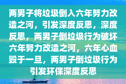 两男子将垃圾倒入六年努力改造之河，引发深度反思，深度反思，两男子倒垃圾行为破坏六年努力改造之河，六年心血毁于一旦，两男子倒垃圾行为引发环保深度反思