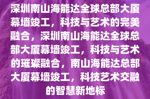 深圳南山海能达全球总部大厦幕墙竣工，科技与艺术的完美融合，深圳南山海能达全球总部大厦幕墙竣工，科技与艺术的璀璨融合，南山海能达总部大厦幕墙竣工，科技艺术交融的智慧新地标