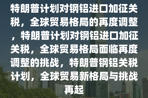 特朗普计划对钢铝进口加征关税，全球贸易格局的再度调整，特朗普计划对钢铝进口加征关税，全球贸易格局面临再度调整的挑战，特朗普钢铝关税计划，全球贸易新格局与挑战再起