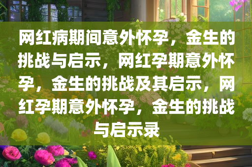 网红病期间意外怀孕，金生的挑战与启示，网红孕期意外怀孕，金生的挑战及其启示，网红孕期意外怀孕，金生的挑战与启示录