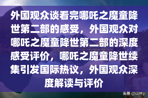 外国观众谈看完哪吒之魔童降世第二部的感受，外国观众对哪吒之魔童降世第二部的深度感受评价，哪吒之魔童降世续集引发国际热议，外国观众深度解读与评价