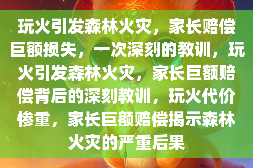 玩火引发森林火灾，家长赔偿巨额损失，一次深刻的教训，玩火引发森林火灾，家长巨额赔偿背后的深刻教训，玩火代价惨重，家长巨额赔偿揭示森林火灾的严重后果