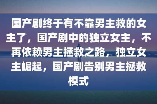 国产剧终于有不靠男主救的女主了，国产剧中的独立女主，不再依赖男主拯救之路，独立女主崛起，国产剧告别男主拯救模式