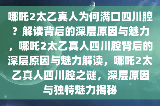 哪吒2太乙真人为何满口四川腔？解读背后的深层原因与魅力，哪吒2太乙真人四川腔背后的深层原因与魅力解读，哪吒2太乙真人四川腔之谜，深层原因与独特魅力揭秘