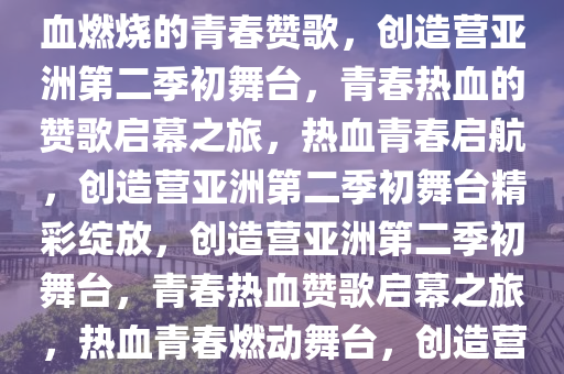 创造营亚洲第二季初舞台，热血燃烧的青春赞歌，创造营亚洲第二季初舞台，青春热血的赞歌启幕之旅，热血青春启航，创造营亚洲第二季初舞台精彩绽放，创造营亚洲第二季初舞台，青春热血赞歌启幕之旅，热血青春燃动舞台，创造营亚洲第二季初舞台启幕盛典