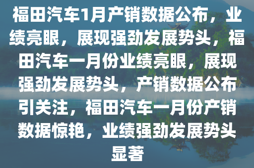 福田汽车1月产销数据公布，业绩亮眼，展现强劲发展势头，福田汽车一月份业绩亮眼，展现强劲发展势头，产销数据公布引关注，福田汽车一月份产销数据惊艳，业绩强劲发展势头显著